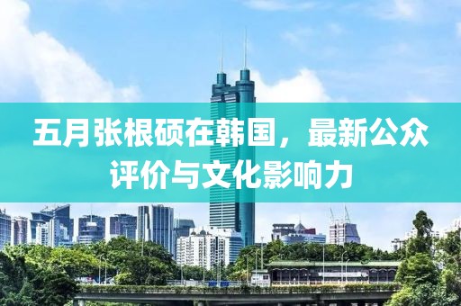 五月张根硕在韩国，最新公众评价与文化影响力