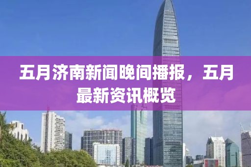 五月济南新闻晚间播报，五月最新资讯概览