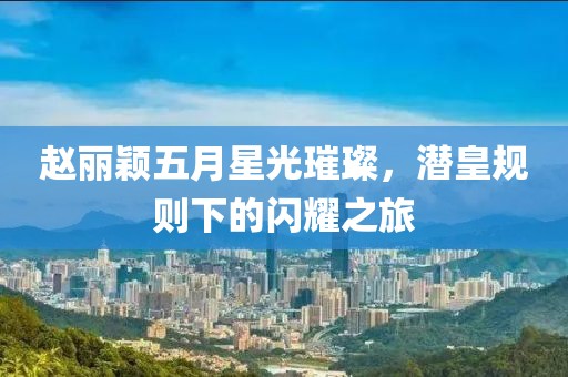 赵丽颖五月星光璀璨，潜皇规则下的闪耀之旅