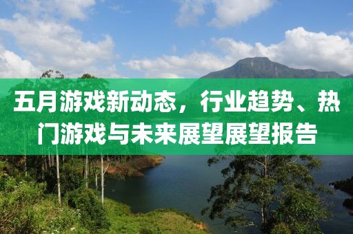 五月游戏新动态，行业趋势、热门游戏与未来展望展望报告