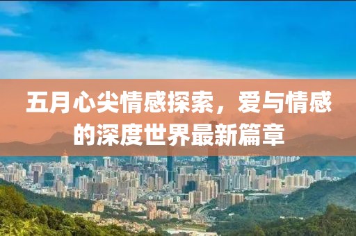 五月心尖情感探索，爱与情感的深度世界最新篇章