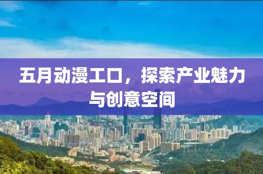五月动漫工口，探索产业魅力与创意空间