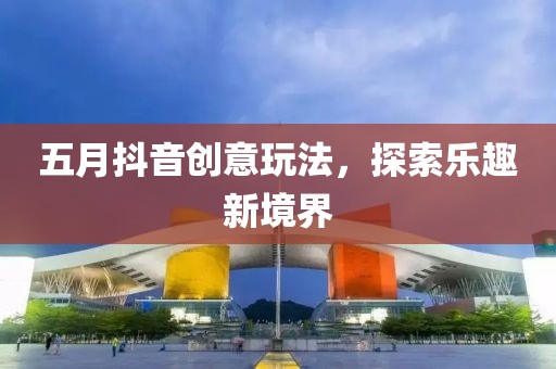 五月抖音创意玩法，探索乐趣新境界