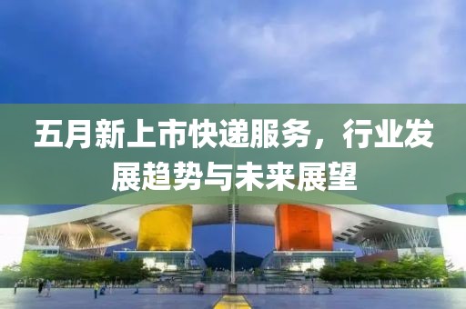 五月新上市快递服务，行业发展趋势与未来展望