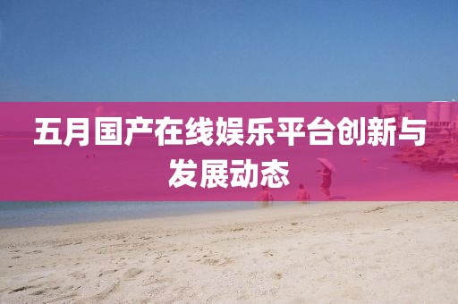 五月国产在线娱乐平台创新与发展动态