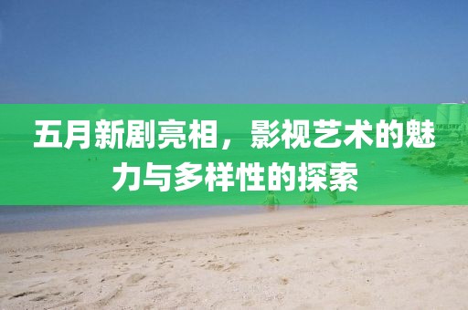 五月新剧亮相，影视艺术的魅力与多样性的探索