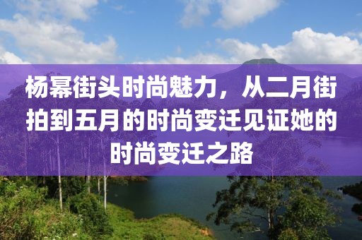 杨幂街头时尚魅力，从二月街拍到五月的时尚变迁见证她的时尚变迁之路
