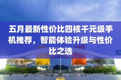 五月最新性价比四核千元级手机推荐，智能体验升级与性价比之选