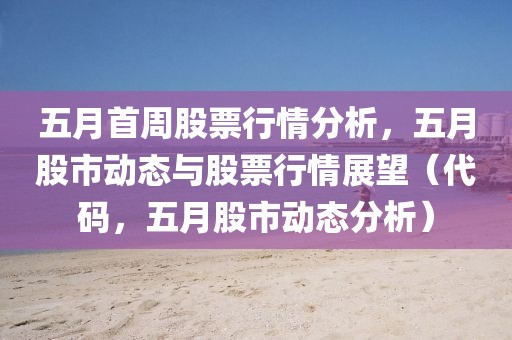 五月首周股票行情分析，五月股市动态与股票行情展望（代码，五月股市动态分析）