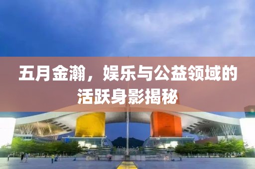 五月金瀚，娱乐与公益领域的活跃身影揭秘