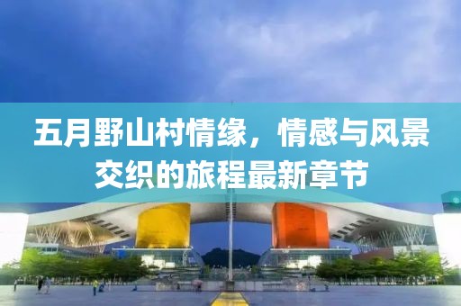 五月野山村情缘，情感与风景交织的旅程最新章节