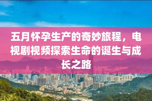 五月怀孕生产的奇妙旅程，电视剧视频探索生命的诞生与成长之路
