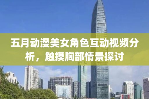 五月动漫美女角色互动视频分析，触摸胸部情景探讨