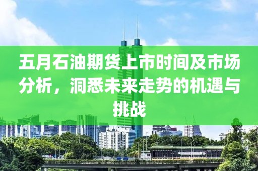 五月石油期货上市时间及市场分析，洞悉未来走势的机遇与挑战