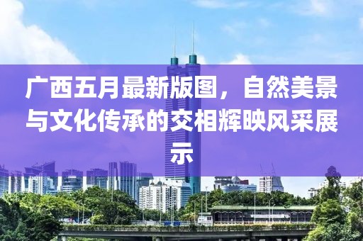 广西五月最新版图，自然美景与文化传承的交相辉映风采展示
