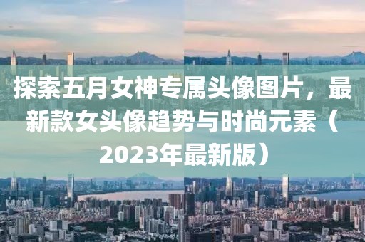 探索五月女神专属头像图片，最新款女头像趋势与时尚元素（2023年最新版）