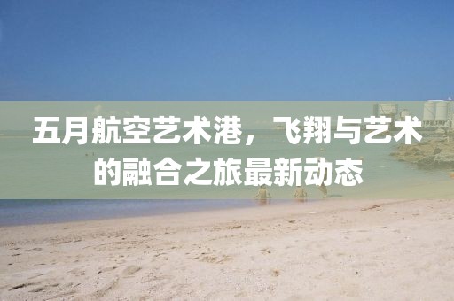 五月航空艺术港，飞翔与艺术的融合之旅最新动态