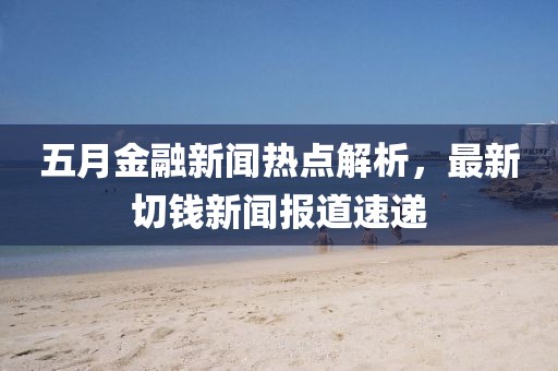 五月金融新闻热点解析，最新切钱新闻报道速递
