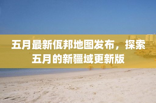 五月最新佤邦地图发布，探索五月的新疆域更新版