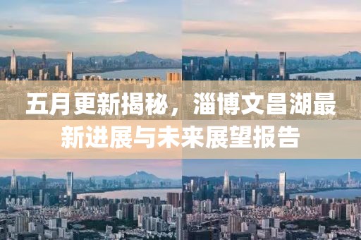 五月更新揭秘，淄博文昌湖最新进展与未来展望报告