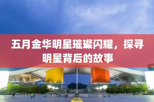 五月金华明星璀璨闪耀，探寻明星背后的故事