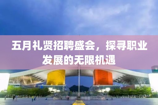 五月礼贤招聘盛会，探寻职业发展的无限机遇