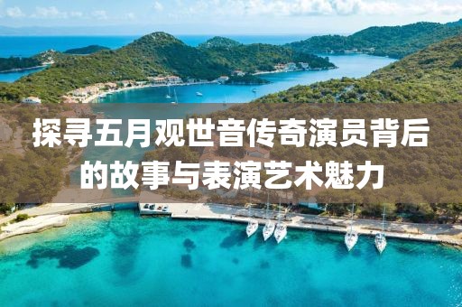 探寻五月观世音传奇演员背后的故事与表演艺术魅力