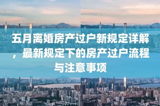 五月离婚房产过户新规定详解，最新规定下的房产过户流程与注意事项