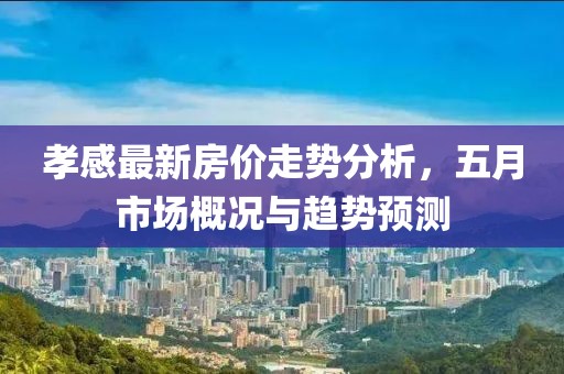 孝感最新房价走势分析，五月市场概况与趋势预测