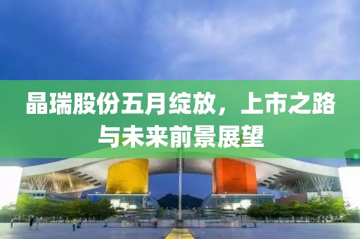 晶瑞股份五月绽放，上市之路与未来前景展望