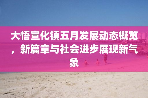 大悟宣化镇五月发展动态概览，新篇章与社会进步展现新气象