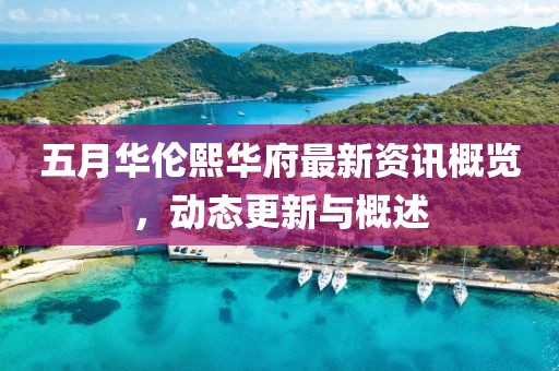 五月华伦熙华府最新资讯概览，动态更新与概述