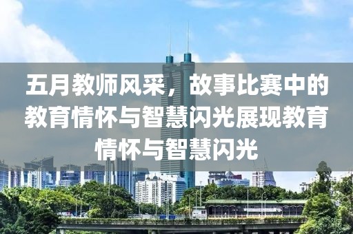 五月教师风采，故事比赛中的教育情怀与智慧闪光展现教育情怀与智慧闪光