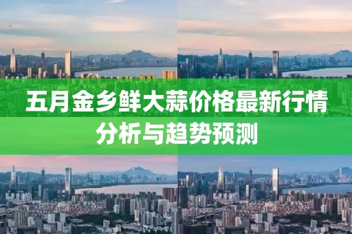 五月金乡鲜大蒜价格最新行情分析与趋势预测