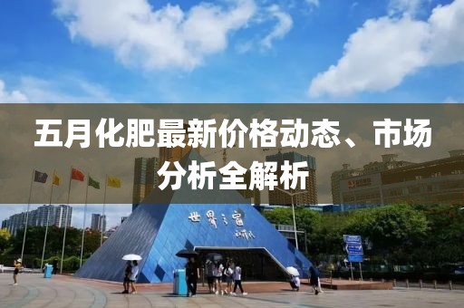 五月化肥最新价格动态、市场分析全解析