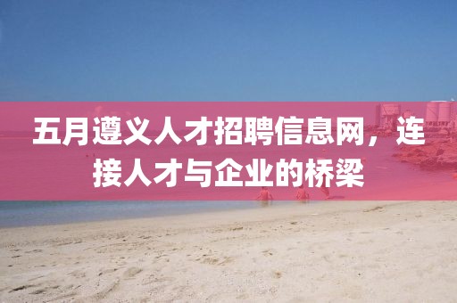 五月遵义人才招聘信息网，连接人才与企业的桥梁