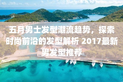五月男士发型潮流趋势，探索时尚前沿的发型解析 2017最新男发型推荐