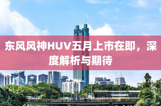 东风风神HUV五月上市在即，深度解析与期待