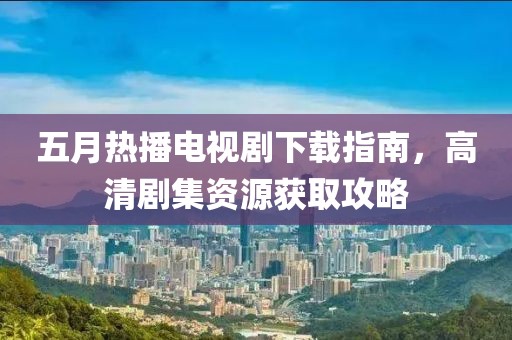 五月热播电视剧下载指南，高清剧集资源获取攻略