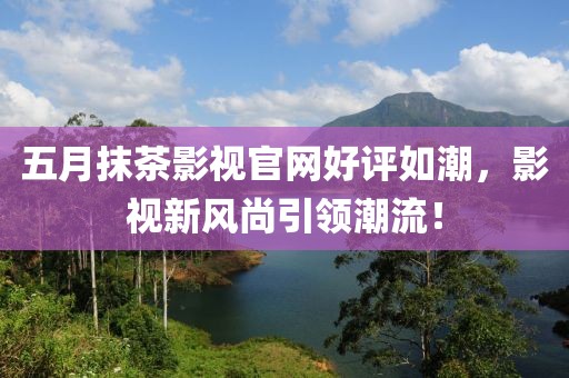 五月抹茶影视官网好评如潮，影视新风尚引领潮流！