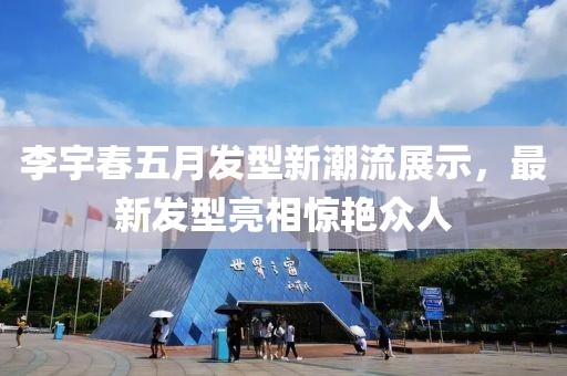 李宇春五月发型新潮流展示，最新发型亮相惊艳众人