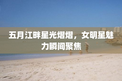 五月江畔星光熠熠，女明星魅力瞬间聚焦