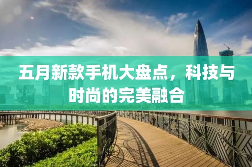 五月新款手机大盘点，科技与时尚的完美融合