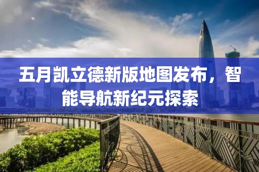 五月凯立德新版地图发布，智能导航新纪元探索