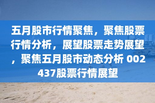 五月股市行情聚焦，聚焦股票行情分析，展望股票走势展望，聚焦五月股市动态分析 002437股票行情展望