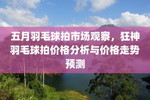 五月羽毛球拍市场观察，狂神羽毛球拍价格分析与价格走势预测