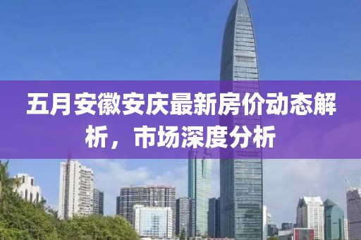 五月安徽安庆最新房价动态解析，市场深度分析