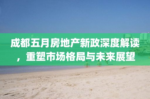 成都五月房地产新政深度解读，重塑市场格局与未来展望