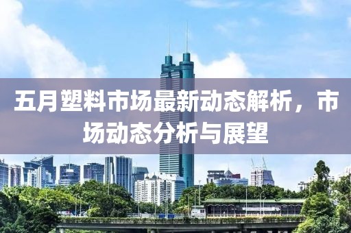 五月塑料市场最新动态解析，市场动态分析与展望