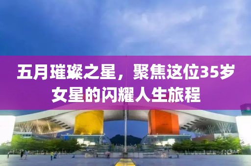 五月璀璨之星，聚焦这位35岁女星的闪耀人生旅程